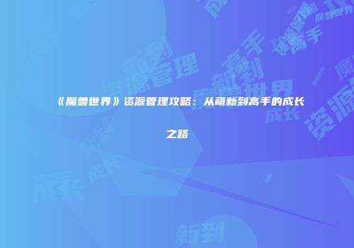 《魔兽世界》资源管理攻略：从萌新到高手的成长之路