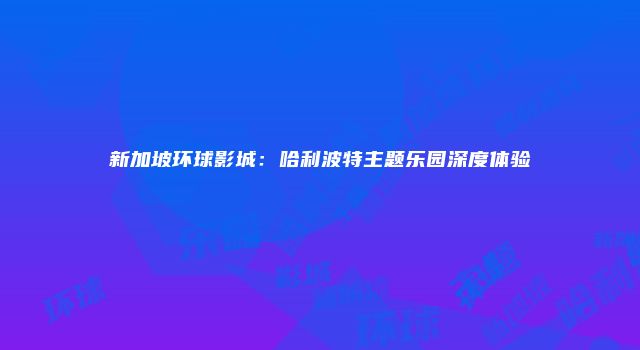 新加坡环球影城：哈利波特主题乐园深度体验