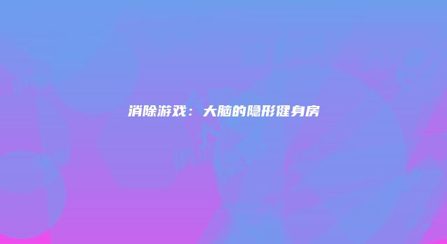 消除游戏：大脑的隐形健身房