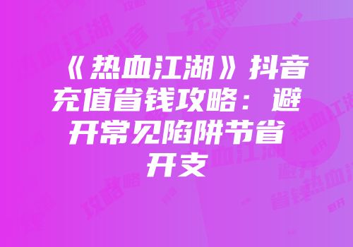 《热血江湖》抖音充值省钱攻略：避开常见陷阱节省开支