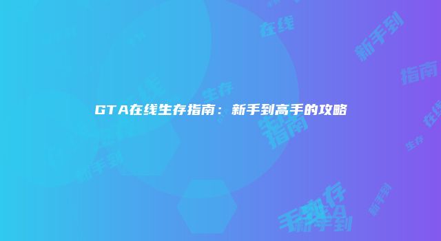 GTA在线生存指南：新手到高手的攻略