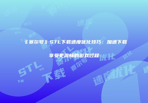 《赛尔号》STL下载速度优化技巧：加速下载享受更流畅的游戏过程