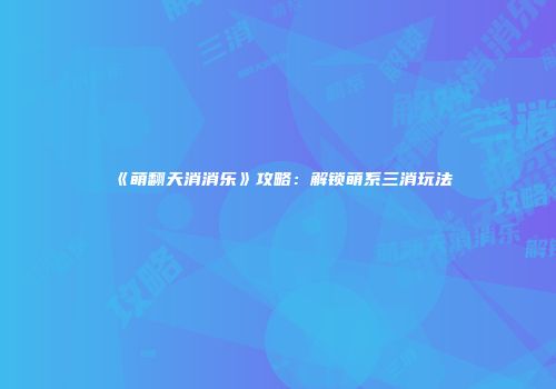 《萌翻天消消乐》攻略：解锁萌系三消玩法