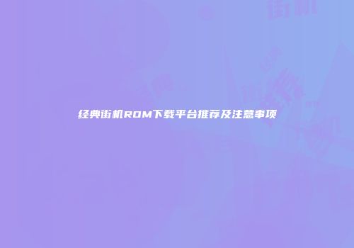 经典街机ROM下载平台推荐及注意事项