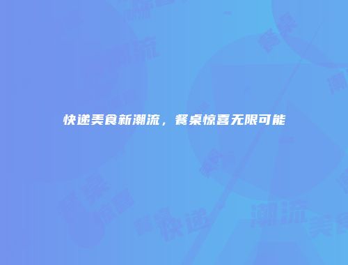快递美食新潮流,餐桌惊喜无限可能