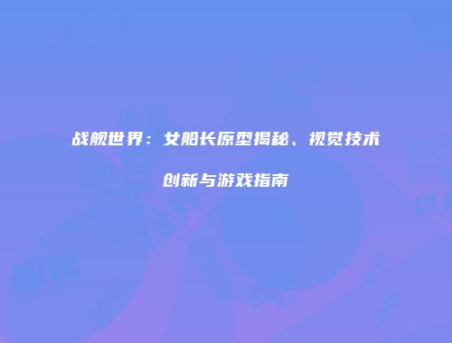 战舰世界：女船长原型揭秘、视觉技术创新与游戏指南