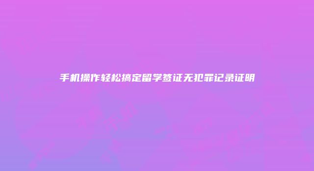 手机操作轻松搞定留学签证无犯罪记录证明