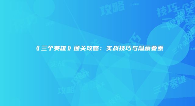 《三个英雄》通关攻略：实战技巧与隐藏要素