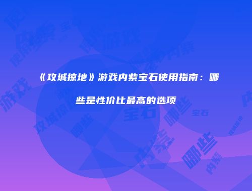 《攻城掠地》游戏内紫宝石使用指南：哪些是性价比最高的选项