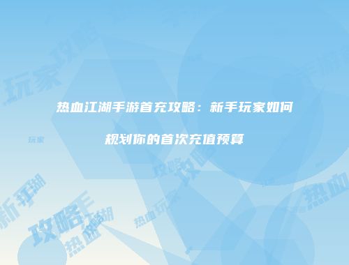 热血江湖手游首充攻略：新手玩家如何规划你的首次充值预算