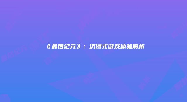 《最后纪元》：沉浸式游戏体验解析