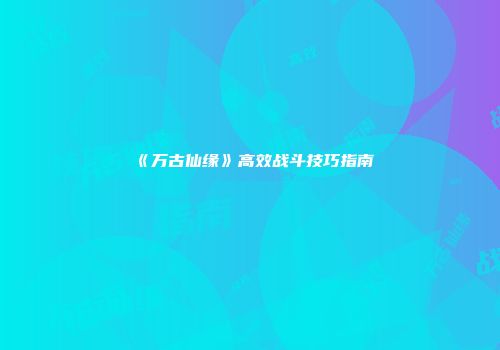 《万古仙缘》高效战斗技巧指南