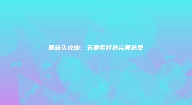 蘑菇头攻略：五要素打造完美造型