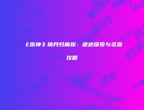 《原神》璃月归离原：遗迹探索与资源攻略