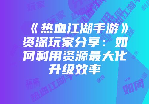 《热血江湖手游》资深玩家分享:如何利用资源最大化升级效率