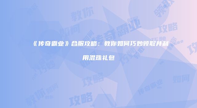 《传奇霸业》合服攻略：教你如何巧妙领取并利用混珠礼包