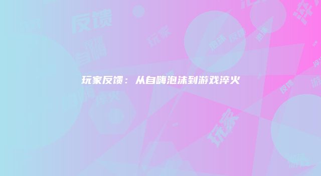 玩家反馈：从自嗨泡沫到游戏淬火