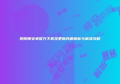 阴阳师安卓官方下载及更新问题解析与解决攻略