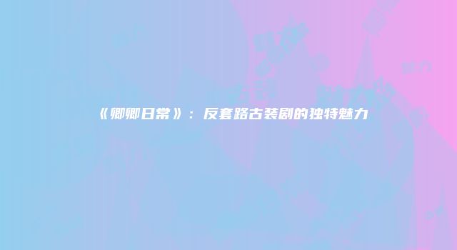 《卿卿日常》：反套路古装剧的独特魅力