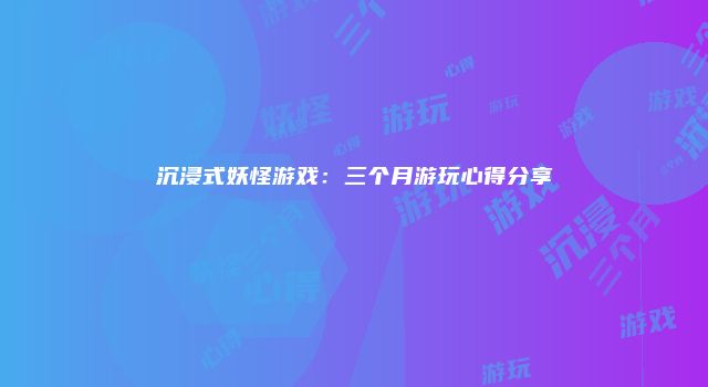 沉浸式妖怪游戏:三个月游玩心得分享