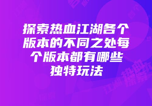 探索热血江湖各个版本的不同之处每个版本都有哪些独特玩法