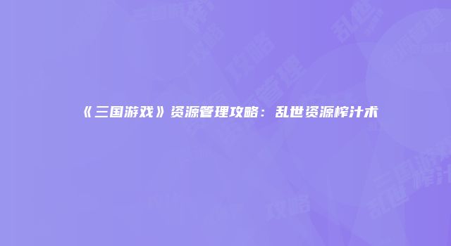 《三国游戏》资源管理攻略：乱世资源榨汁术