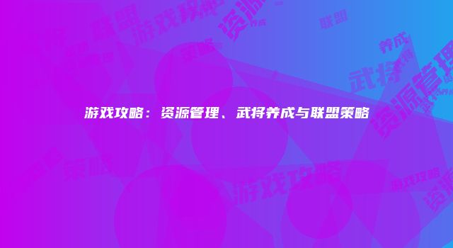 游戏攻略:资源管理、武将养成与联盟策略