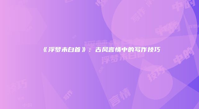 《浮梦未白首》：古风言情中的写作技巧