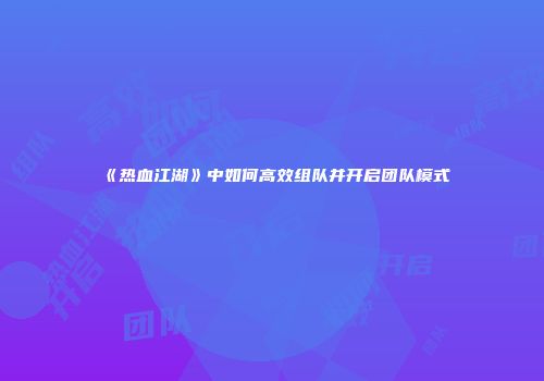 《热血江湖》中如何高效组队并开启团队模式