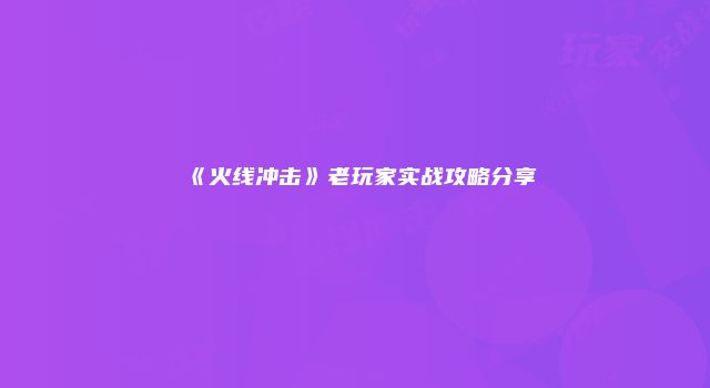 《火线冲击》老玩家实战攻略分享