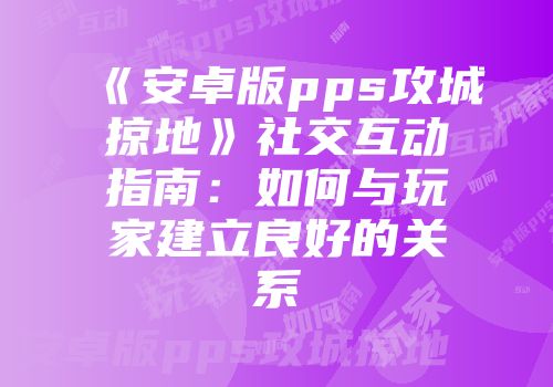 《安卓版pps攻城掠地》社交互动指南:如何与玩家建立良好的关系