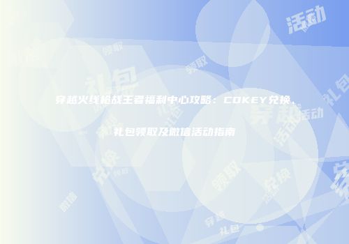 穿越火线枪战王者福利中心攻略:CDKEY兑换、礼包领取及微信活动指南