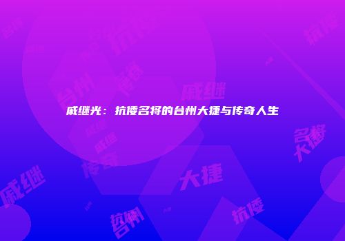 戚继光:抗倭名将的台州大捷与传奇人生