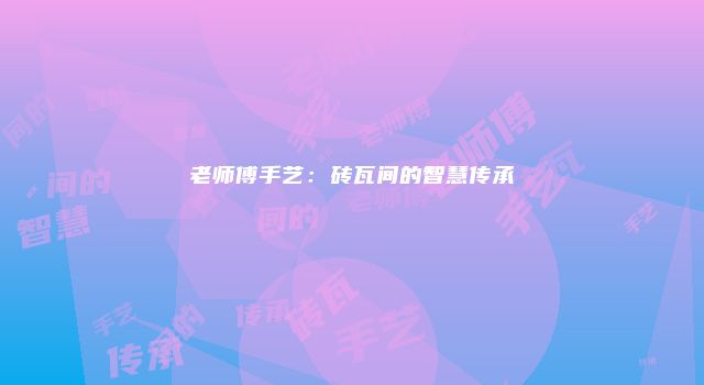 老师傅手艺：砖瓦间的智慧传承