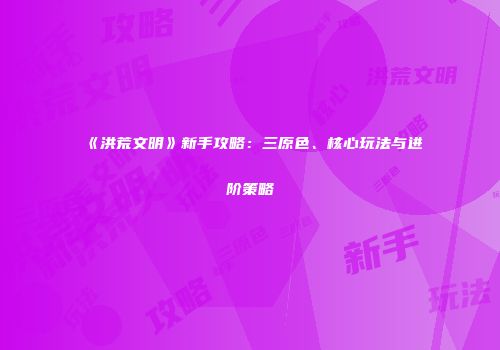 《洪荒文明》新手攻略：三原色、核心玩法与进阶策略