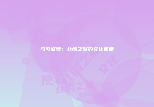马可波罗：丝绸之路的文化使者