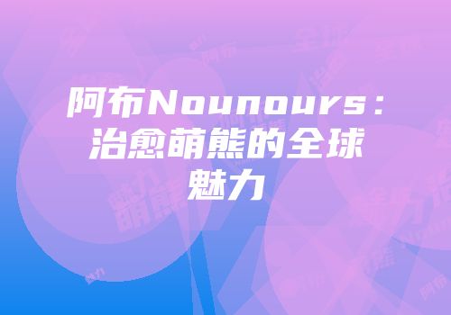 阿布Nounours：治愈萌熊的全球魅力