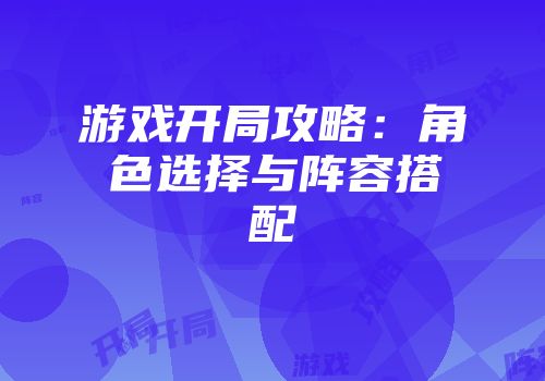 游戏开局攻略：角色选择与阵容搭配