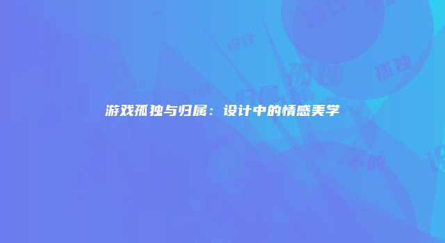 游戏孤独与归属：设计中的情感美学