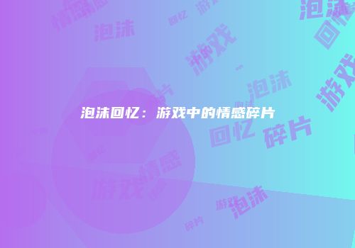 泡沫回忆:游戏中的情感碎片