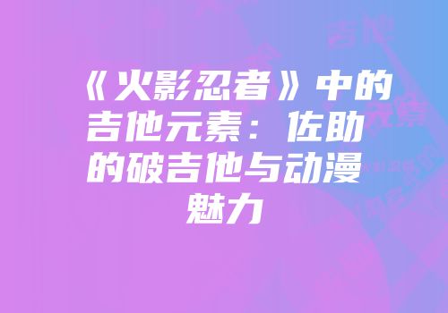 《火影忍者》中的吉他元素:佐助的破吉他与动漫魅力