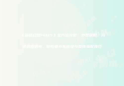 《最终幻想14&15》全方位攻略：外观获取、元灵武器副本、冒险者小队练级与首饰搭配技巧