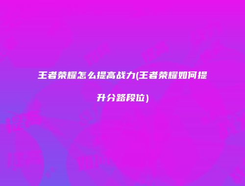 王者荣耀怎么提高战力(王者荣耀如何提升分路段位)