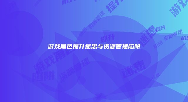 游戏角色提升迷思与资源管理陷阱