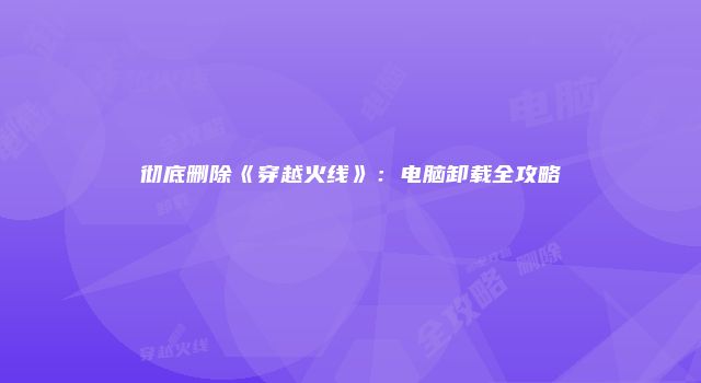 彻底删除《穿越火线》:电脑卸载全攻略