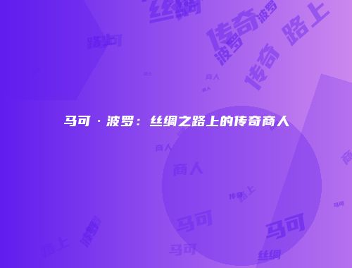 马可·波罗：丝绸之路上的传奇商人