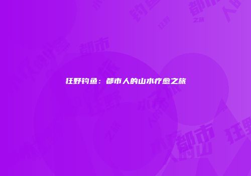 狂野钓鱼：都市人的山水疗愈之旅