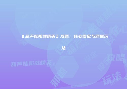 《葫芦娃枪战精英》攻略:核心设定与邪道玩法