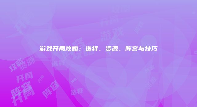 游戏开局攻略：选将、资源、阵容与技巧