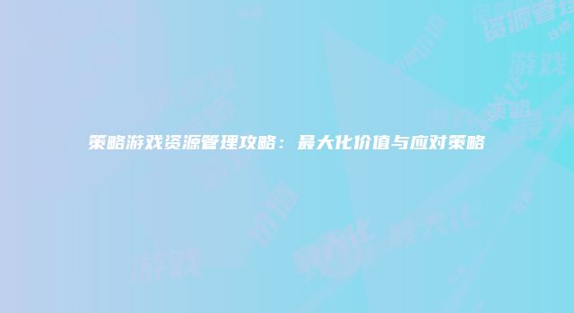 策略游戏资源管理攻略：最大化价值与应对策略